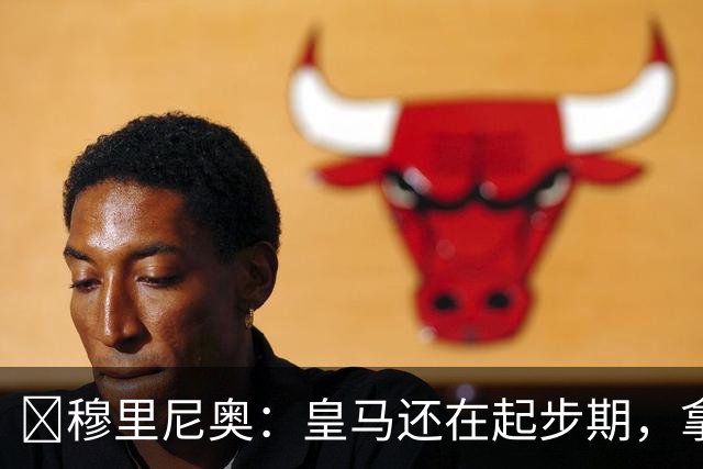 ​穆里尼奥：皇马还在起步期，拿现在这支球队对比巴萨不公平