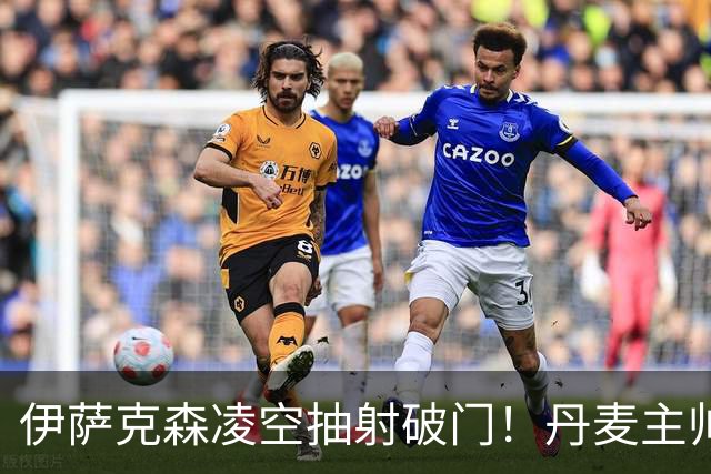 伊萨克森凌空抽射破门！丹麦主帅：他刚摆脱长期伤病，仍需改善