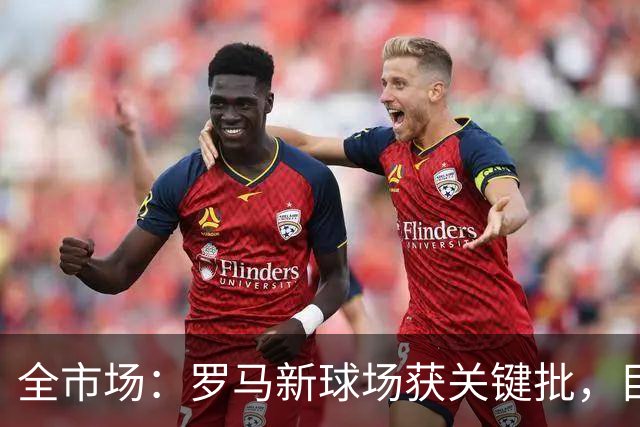 全市场：罗马新球场获关键批，目标2027年3月底具备开工条件