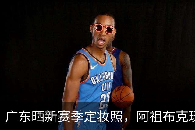 广东晒新赛季定妆照，阿祖布克玩梗，国青三少抢眼，崔永熙会整活