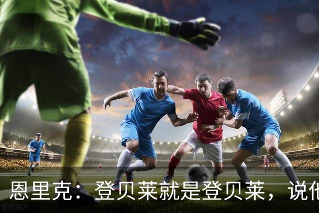 恩里克：登贝莱就是登贝莱，说他不好的人是你们记者