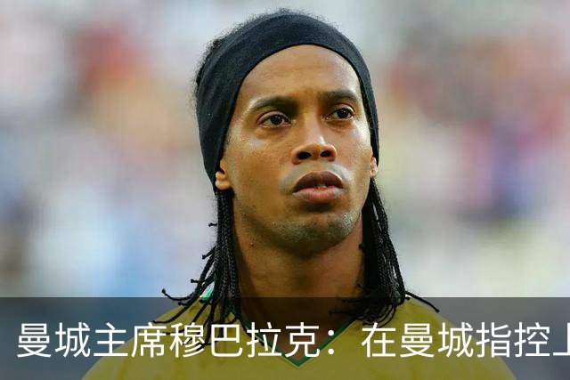 曼城主席穆巴拉克：在曼城指控上罕见失足