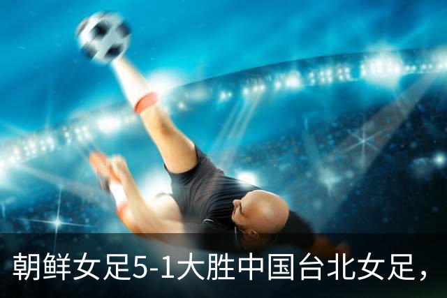 朝鲜女足5-1大胜中国台北女足，金成京、崔金玉建功