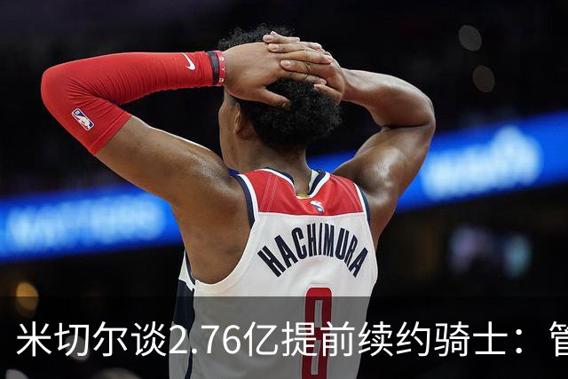 米切尔谈2.76亿提前续约骑士：管理层的蓝图诺言 如今一一兑现
