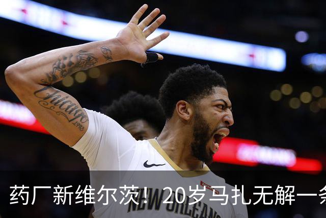 药厂新维尔茨！20岁马扎无解一条龙助攻+传射，3球3助身价5000万