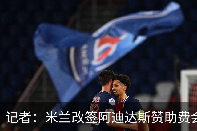 记者：米兰改签阿迪达斯赞助费会大幅提升，但28年之前无实质变化