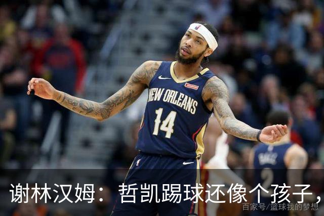 谢林汉姆：哲凯踢球还像个孩子，不清楚自己要完成哪些任务