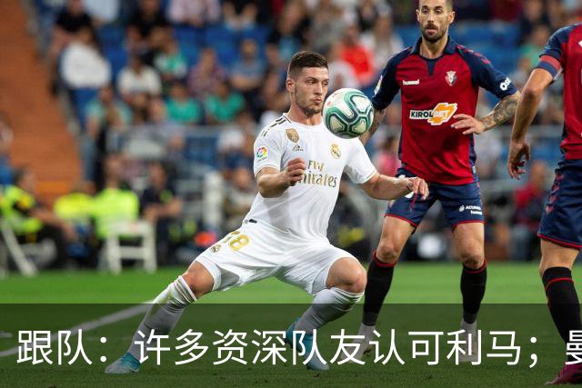 跟队：许多资深队友认可利马；曼联当年就看中他敢挺身而出的特质
