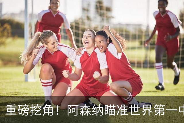 重磅挖角！阿森纳瞄准世界第一中锋！全方位碾压哲凯赖什