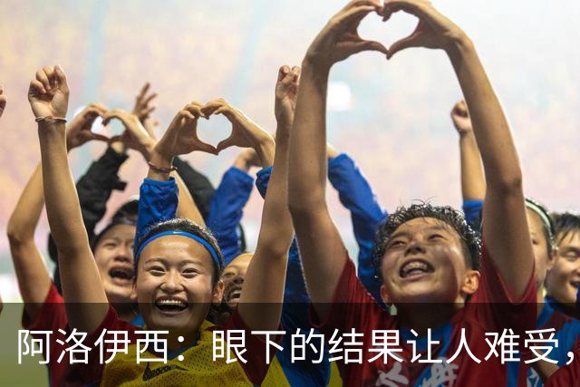 阿洛伊西：眼下的结果让人难受，我和球队都不能丢失自信心
