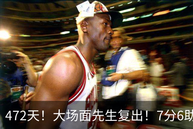 472天！大场面先生复出！7分6助攻！黑马回来了？