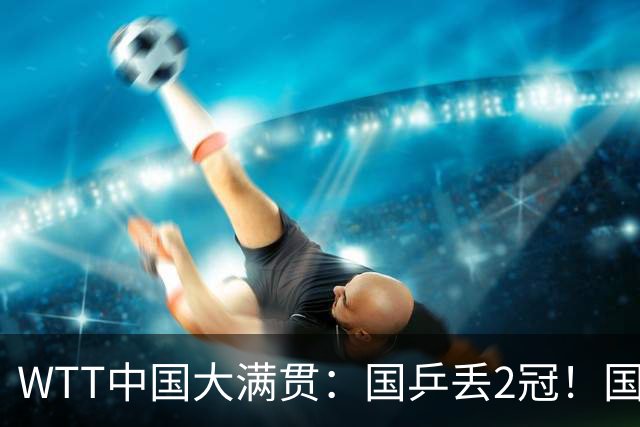 WTT中国大满贯：国乒丢2冠！国乒男双1:3不敌法国，遭遇全军覆没